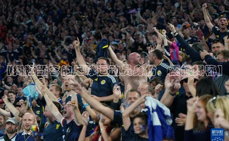 2121非凡体育登录入口字节跳动【揭秘毁容的足球运动员身份，震撼揭秘】