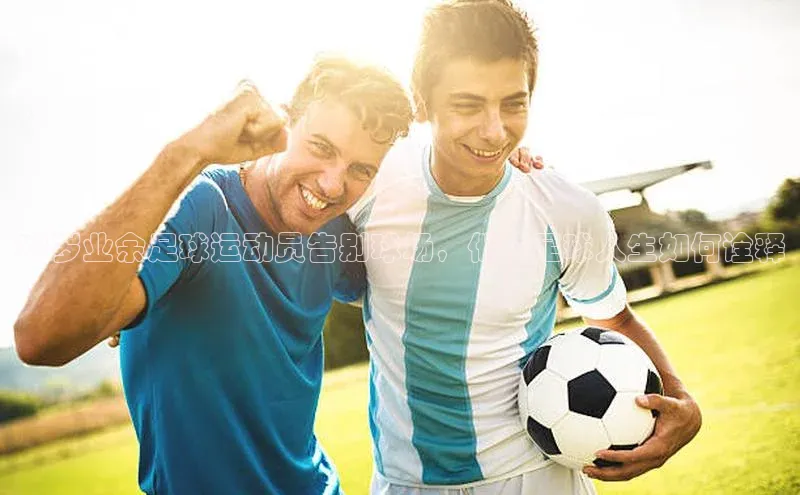 2121非凡体育最新版本更新内容度小满支付38岁业余足球运动员告别球场，他的足球人生如何诠释