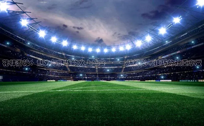 花样游泳：魅力与挑战的水上盛宴——一场视觉与技巧的双重享受