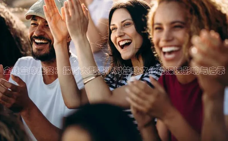 全球篮球盛宴：探讨大型赛事对篮球文化的深远影响与启示