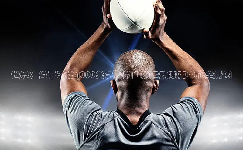 世界：位于海拔4000米之上的山地运动赛事中心全景图
